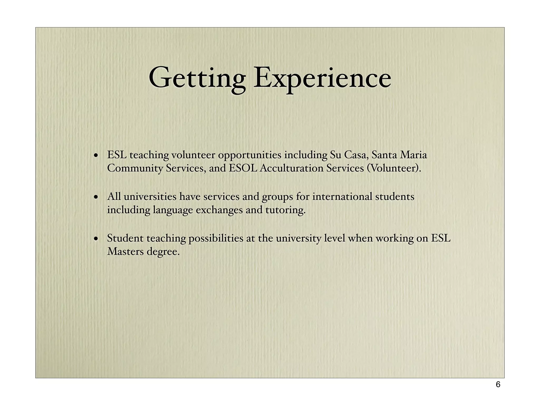 Getting Experience

• ESL teaching volunteer opportunities including Su Casa, Santa Maria
  Community Services, and ESOL Acculturation Services (Volunteer).

• All universities have services and groups for international students
  including language exchanges and tutoring.

• Student teaching possibilities at the university level when working on ESL
  Masters degree.




                                                                               6
 