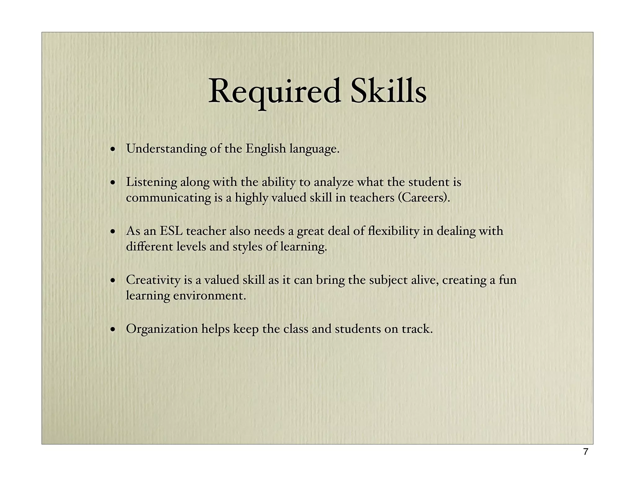 Required Skills
• Understanding of the English language.

• Listening along with the ability to analyze what the student is
   communicating is a highly valued skill in teachers (Careers).

• As an ESL teacher also needs a great deal of ﬂexibility in dealing with
   diﬀerent levels and styles of learning.

• Creativity is a valued skill as it can bring the subject alive, creating a fun
   learning environment.

• Organization helps keep the class and students on track.




                                                                                   7
 