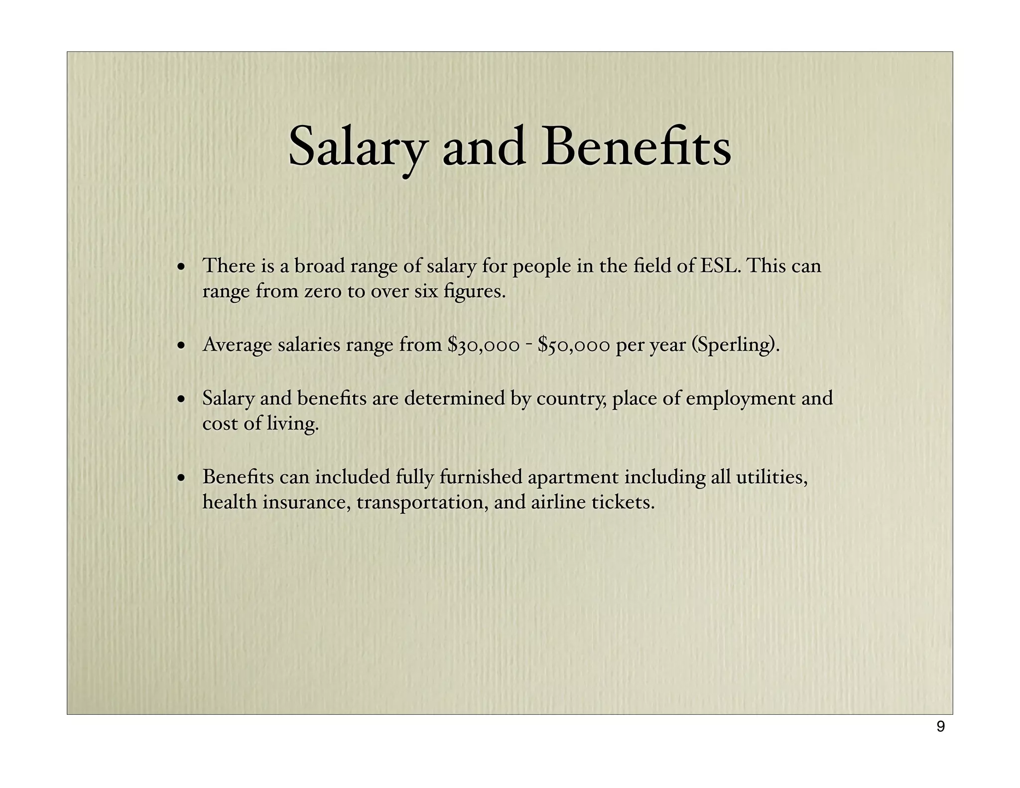 Salary and Beneﬁts

• There is a broad range of salary for people in the ﬁeld of ESL. This can
  range from zero to over six ﬁgures.

• Average salaries range from $30,000 - $50,000 per year (Sperling).

• Salary and beneﬁts are determined by country, place of employment and
  cost of living.

• Beneﬁts can included fully furnished apartment including all utilities,
  health insurance, transportation, and airline tickets.




                                                                             9
 