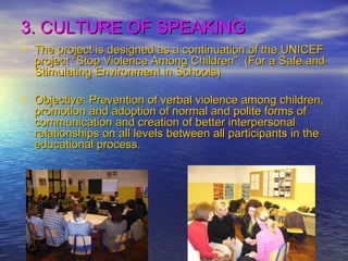 3. CULTURE OF SPEAKING The project is designed as a continuation of the UNICEF project “Stop Violence Among Children”. (For a Safe and Stimulating Environment in Schools) Objective: Prevention of verbal violence among children, promotion and adoption of normal and polite forms of communication and creation of better interpersonal relationships on all levels between all participants in the educational process. 