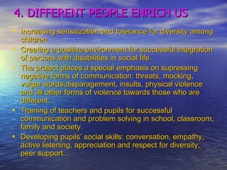 4. DIFFERENT PEOPLE ENRICH US Increasing sensitization and tolerance for diversity among children. Creating a positive environment for successful integration of persons with disabilities in social life.  The project places a special emphasis on supressing negative forms of communication: threats, mocking, vulgar words,disparagement, insults, physical violence and all other forms of violence towards those who are different.  Training of teachers and pupils for successful communication and problem solving in school, classroom, family and society.  Developing pupils’ social skills: conversation, empathy, active listening, appreciation and respect for diversity, peer support... 
