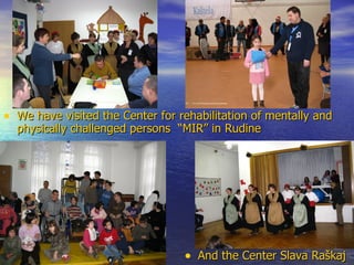 We have visited the Center for rehabilitation of mentally and physically challenged persons  “MIR” in Rudine And the Center Slava Raškaj 
