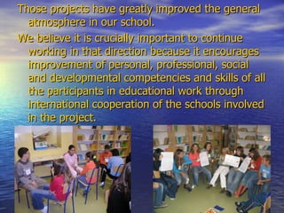 Those projects have greatly improved the general atmosphere in our school.  We believe it is crucially important to continue working in that direction because it encourages improvement of personal, professional, social and developmental competenc i es and skills of all the participants in educational work through international cooperation of the schools involved in the project. 
