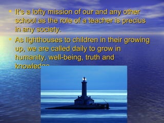 It’s a lofty mission of our and any other school as the role of a teacher is precius in any society.  As lighthouses to children in their growing up, we are called daily to grow in humanity, well-being, truth and knowledge. 