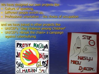 We have designed our own projects like  Culture of speaking,  Different people enrich us,  Professional orientation – the choice of occupation  and we have joined in other projects like  UNICEF's  “ Stop Violence among Children ”   UNICEF's   «Break the chain»  a campaign  against cyberbullying  