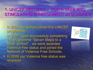 1. UNICEF PROJECT –  FOR A SAFE AND STIMULATING ENVIRONMENT IN SCHOOLS In 2005 our school joined this UNICEF programme. In 2007, upon successfuly completing the programme “Seven Steps to a Safer School”,  we were awarded Violence free status and joined the Network of Violence Free Schools.  In 2009 our Violence free status was renewed. 