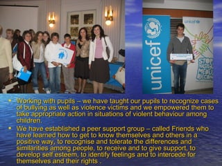 Working with pupils – we have taught our pupils to recognize cases of bullying as well as violence victims and we empowered them to take appropriate action in situations of violent behaviour among children. We have established a peer support group – called Friends who have learned how to get to know themselves and others in a positive way, to recognise and tolerate the differences and similarities among people, to receive and to give support, to develop self esteem, to identify feelings and to intercede for themselves and their rights . 