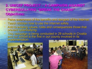 2. UNICEF PROJECT – A CAMPAIGN AGAINST CYBERBULLYING “BREAK THE CHAIN!” Objectives: Raise awareness of the benefits and dangers of the Internet. Teach children how to use the Internet safely. Add to existing values, rules and consequences those that prevent cyberbullying.  This campaign is being conducted in 29 schools in Croatia and our school is the first in our county involved in its implementation. 