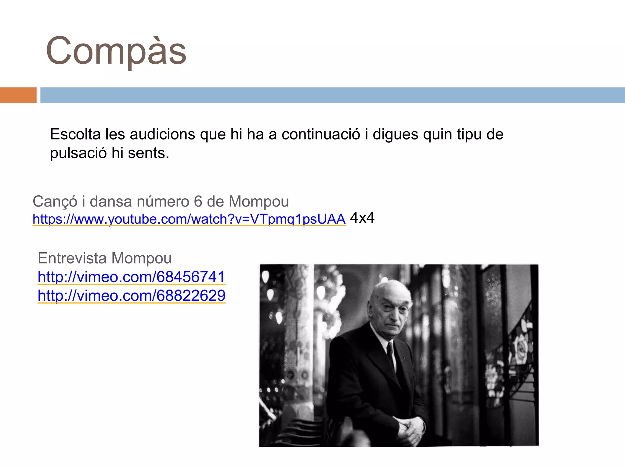 Compàs
Escolta les audicions que hi ha a continuació i digues quin tipu de
pulsació hi sents.
Cançó i dansa número 6 de Mompou
https://www.youtube.com/watch?v=VTpmq1psUAA
Entrevista Mompou
http://vimeo.com/68456741
http://vimeo.com/68822629
4x4
 