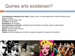 Quines arts existeixen?
Arts plàstiques, estàtiques a de l’espai: ocupen un lloc i un espai determinats, es poden observar tot el
temps i no varien
Pintura: art de la forma i color
Escultura: art del volum
Arquitectura: art de l’espai
Arts dinàmiques o del temps: existeixen quan transcorren en el temps, varien a cada moment
Literatura: Art de la paraula
Dansa: Art del moviment del cos
Música: Art dels sons
Cinema: Art de les imatges en moviment, incorporat al segle XX, conegut com el setè art
 