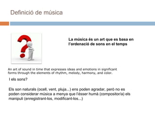 Definició de música
La música és un art que es basa en
l’ordenació de sons en el temps
An art of sound in time that expresses ideas and emotions in significant
forms through the elements of rhythm, melody, harmony, and color.
Els son naturals (ocell, vent, pluja...) ens poden agradar, però no es
poden considerar música a menya que l’ésser humà (compositor/a) els
manipuli (enregistrant-los, modificant-los...)
I els sons?
 