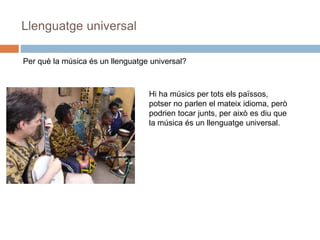 Llenguatge universal
Per què la música és un llenguatge universal?
Hi ha músics per tots els païssos,
potser no parlen el mateix idioma, però
podrien tocar junts, per això es diu que
la música és un llenguatge universal.
 