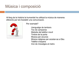Música i composició
Al llarg de la història la humanitat ha utilitzat la música de maneres
diferents per tal d’establir una comunicació.
Per exemple?
Llenguatge de tambors
Toc de campanes
Melodia del telèfon movil
Timbre de la porta
Música per anuncis
Música religiosa per acostar-se a Déu
Telèfon d’espera
Inici de missatges al metro
 