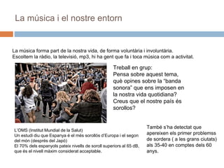 La música i el nostre entorn
La música forma part de la nostra vida, de forma voluntària i involuntària.
Escoltem la ràdio, la televisió, mp3, hi ha gent que fa i toca música com a activitat.
Treball en grup:
Pensa sobre aquest tema,
què opines sobre la “banda
sonora” que ens imposen en
la nostra vida quotidiana?
Creus que el nostre país és
sorollos?
L’OMS (Institut Mundial de la Salut)
Un estudi diu que Espanya é el més sorollós d’Europa i el segon
del món (després del Japó)
El 70% dels espanyols pateix nivells de soroll superiors al 65 dB,
que és el nivell màxim considerat acceptable.
També s’ha detectat que
apereixen els primer problemss
de sordera ( a les grans ciutats)
als 35-40 en comptes dels 60
anys.
 
