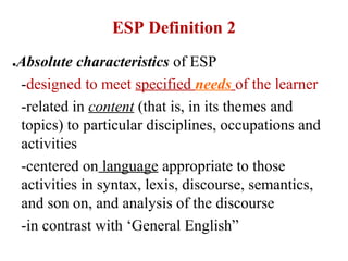 ESP Definition 2
●   Absolute characteristics of ESP
    -designed to meet specified needs of the learner
    -related in content (that is, in its themes and
    topics) to particular disciplines, occupations and
    activities
    -centered on language appropriate to those
    activities in syntax, lexis, discourse, semantics,
    and son on, and analysis of the discourse
    -in contrast with ‘General English”
 