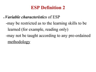 ESP Definition 2
●   Variable characteristics of ESP
    -may be restricted as to the learning skills to be
     learned (for example, reading only)
    -may not be taught according to any pre-ordained
     methodology
 