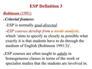 ESP Definition 3
Robinson (1991)
● Criterial features


  -ESP is normally goal-directed.
  -ESP courses develop from a needs analysis,
  which ‘aims to specify as closely as possible what
  exactly it is that students have to do through the
  medium of English (Robinson 1991:3)’.
●   ESP courses are often taught to adults in
    homogeneous classes in terms of the work or
    specialist studies that the students are involved in.
 