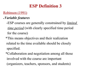 ESP Definition 3
Robinson (1991)
● Variable features


   -ESP courses are generally constrained by limited
    time period (with clearly specified time period
    for the course)
  *This means objectives and their realization
   related to the time available should be closely
   specified.
  *Collaboration and negotiation among all those
   involved with the course are important
   (organizers, teachers, sponsors, and students)
 