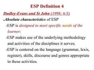 ESP Definition 4
Dudley-Evans and St John (1998: 4-5)
●Absolute characteristics of ESP


 -ESP is designed to meet specific needs of the
  learner;
 -ESP makes use of the underlying methodology
  and activities of the disciplines it serves;
 -ESP is centered on the language (grammar, lexis,
  register), skills, discourse and genres appropriate
  to these activities.
 