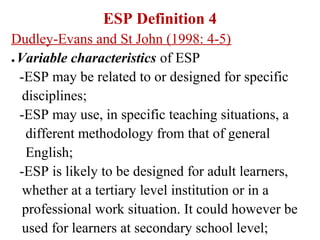 ESP Definition 4
Dudley-Evans and St John (1998: 4-5)
● Variable characteristics of ESP


  -ESP may be related to or designed for specific
   disciplines;
  -ESP may use, in specific teaching situations, a
    different methodology from that of general
    English;
  -ESP is likely to be designed for adult learners,
   whether at a tertiary level institution or in a
   professional work situation. It could however be
   used for learners at secondary school level;
 