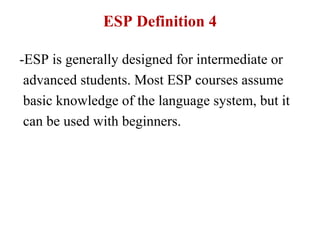 ESP Definition 4

-ESP is generally designed for intermediate or
 advanced students. Most ESP courses assume
 basic knowledge of the language system, but it
 can be used with beginners.
 
