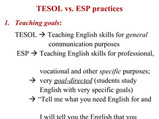 TESOL vs. ESP practices
1. Teaching goals:
   TESOL  Teaching English skills for general
            communication purposes
   ESP  Teaching English skills for professional,

          vocational and other specific purposes;
        very goal-directed (students study
          English with very specific goals)
        “Tell me what you need English for and
 