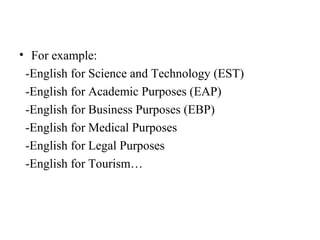 • For example:
 -English for Science and Technology (EST)
 -English for Academic Purposes (EAP)
 -English for Business Purposes (EBP)
 -English for Medical Purposes
 -English for Legal Purposes
 -English for Tourism…
 