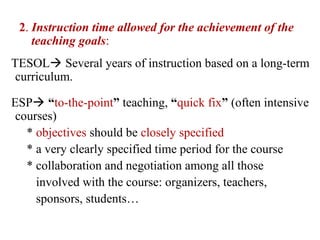 2. Instruction time allowed for the achievement of the
    teaching goals:
TESOL Several years of instruction based on a long-term
 curriculum.

ESP “to-the-point” teaching, “quick fix” (often intensive
 courses)
   * objectives should be closely specified
   * a very clearly specified time period for the course
   * collaboration and negotiation among all those
     involved with the course: organizers, teachers,
     sponsors, students…
 