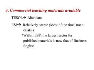 3. Commercial teaching materials available
   TESOL Abundant
   ESP Relatively scarce (Most of the time, none
        exists.)
       *Within ESP, the largest sector for
        published materials is now that of Business
        English.
 