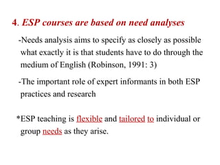 4. ESP courses are based on need analyses
 -Needs analysis aims to specify as closely as possible
  what exactly it is that students have to do through the
  medium of English (Robinson, 1991: 3)
 -The important role of expert informants in both ESP
  practices and research

*ESP teaching is flexible and tailored to individual or
 group needs as they arise.
 