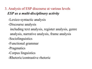 3. Analysis of ESP discourse at various levels
  ESP as a multi-disciplinary activity
  -Lexico-syntactic analysis
  -Discourse analysis
   including text analysis, register analysis, genre
   analysis, narrative analysis, frame analysis
  -Sociolinguistics
  -Functional grammar
  -Pragmatics
  -Corpus linguistics
  -Rhetoric/contrastive rhetoric
 