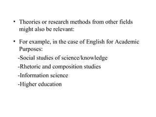 • Theories or research methods from other fields
  might also be relevant:

• For example, in the case of English for Academic
   Purposes:
  -Social studies of science/knowledge
  -Rhetoric and composition studies
  -Information science
  -Higher education
 