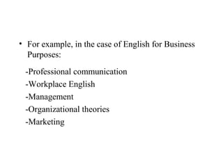 • For example, in the case of English for Business
  Purposes:
 -Professional communication
 -Workplace English
 -Management
 -Organizational theories
 -Marketing
 