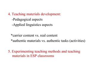 4. Teaching materials development:
   -Pedagogical aspects
   -Applied linguistics aspects

 *carrier content vs. real content
 *authentic materials vs. authentic tasks (activities)

5. Experimenting teaching methods and teaching
   materials in ESP classrooms
 
