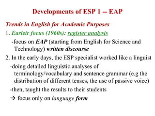 Developments of ESP 1 -- EAP
Trends in English for Academic Purposes
1. Earleir focus (1960s): register analysis
   -focus on EAP (starting from English for Science and
    Technology) written discourse
2. In the early days, the ESP specialist worked like a linguist
  -doing detailed linguistic analyses of
    terminology/vocabulary and sentence grammar (e.g the
    distribution of different tenses, the use of passive voice)
  -then, taught the results to their students
   focus only on language form
 