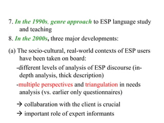 7. In the 1990s, genre approach to ESP language study
     and teaching
8. In the 2000s, three major developments:
(a) The socio-cultural, real-world contexts of ESP users
     have been taken on board:
    -different levels of analysis of ESP discourse (in-
     depth analysis, thick description)
    -multiple perspectives and triangulation in needs
     analysis (vs. earlier only questionnaires)
    collabaration with the client is crucial
    important role of expert informants
 