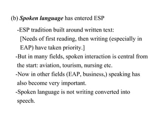 (b) Spoken language has entered ESP
  -ESP tradition built around written text:
   [Needs of first reading, then writing (especially in
   EAP) have taken priority.]
 -But in many fields, spoken interaction is central from
  the start: aviation, tourism, nursing etc.
 -Now in other fields (EAP, business,) speaking has
  also become very important.
 -Spoken language is not writing converted into
  speech.
 