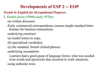 Developments of ESP 2 -- EOP
Trends in English for Occupational Purposes
1. Earleir focus (1960s-early 1970s):
   -on written discourse
   -Early commercial correspondence courses taught standard letter
     formats for busniess transactions.
   -underlying construct:
    (a) model letters to copy,
    (b) specialized vocabulary
    (c) the standard, formal cliched phrases
   -underlying assumption:
     Learners had a good grasp of language forms; what was needed
     were words and epressions that occurred in work situations.
   -using authentic texts
 