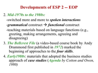 Developments of ESP 2 -- EOP
2. Mid-1970s to the 1980s:
  -switched more and more to spoken interactions
  -grammatical construct  functional construct
  -teaching materials based on language functions (e.g.,
    greeting, making arrangements, agreeing and
    disagreeing)
3. The Bellcrest File (a video-based course book by Andy
    Drummond first published in 1972) marked the
    beginning of approaches to the four skills.
4. Early1980s: materials that adopted the business studies
    approach of case studies (Agenda by Cotton and Owen,
    1980)
 