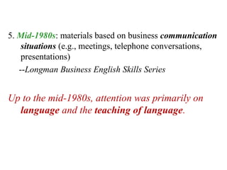 5. Mid-1980s: materials based on business communication
    situations (e.g., meetings, telephone conversations,
    presentations)
   --Longman Business English Skills Series


Up to the mid-1980s, attention was primarily on
  language and the teaching of language.
 