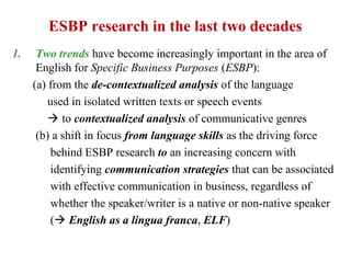 ESBP research in the last two decades
1.    Two trends have become increasingly important in the area of
      English for Specific Business Purposes (ESBP):
     (a) from the de-contextualized analysis of the language
         used in isolated written texts or speech events
          to contextualized analysis of communicative genres
      (b) a shift in focus from language skills as the driving force
          behind ESBP research to an increasing concern with
          identifying communication strategies that can be associated
          with effective communication in business, regardless of
          whether the speaker/writer is a native or non-native speaker
          ( English as a lingua franca, ELF)
 