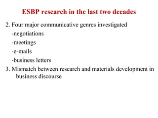 ESBP research in the last two decades
2. Four major communicative genres investigated
   -negotiations
   -meetings
   -e-mails
   -business letters
3. Mismatch between research and materials development in
     business discourse
 