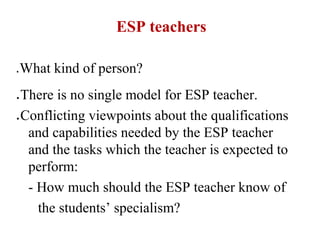 ESP teachers

●   What kind of person?
●   There is no single model for ESP teacher.
●   Conflicting viewpoints about the qualifications
     and capabilities needed by the ESP teacher
     and the tasks which the teacher is expected to
     perform:
     - How much should the ESP teacher know of
       the students’ specialism?
 