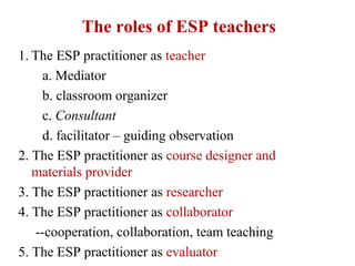 The roles of ESP teachers
1. The ESP practitioner as teacher
    a. Mediator
    b. classroom organizer
    c. Consultant
    d. facilitator – guiding observation
2. The ESP practitioner as course designer and
   materials provider
3. The ESP practitioner as researcher
4. The ESP practitioner as collaborator
   --cooperation, collaboration, team teaching
5. The ESP practitioner as evaluator
 