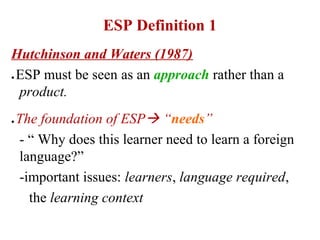 ESP Definition 1
Hutchinson and Waters (1987)
ESP must be seen as an approach rather than a
●


 product.
●   The foundation of ESP “needs”
    - “ Why does this learner need to learn a foreign
    language?”
    -important issues: learners, language required,
      the learning context
 