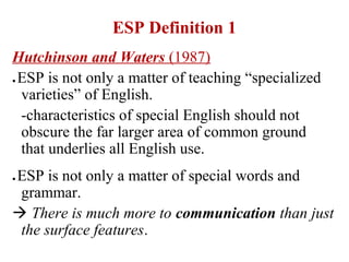 ESP Definition 1
Hutchinson and Waters (1987)
ESP is not only a matter of teaching “specialized
●

 varieties” of English.
 -characteristics of special English should not
 obscure the far larger area of common ground
 that underlies all English use.
ESP is not only a matter of special words and
●

 grammar.
 There is much more to communication than just
 the surface features.
 