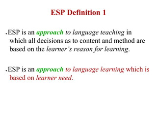 ESP Definition 1

●   ESP is an approach to language teaching in
    which all decisions as to content and method are
    based on the learner’s reason for learning.

●   ESP is an approach to language learning which is
    based on learner need.
 