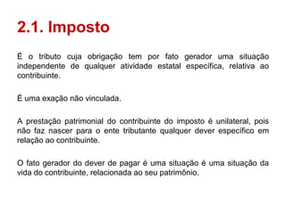2.1. Imposto
É o tributo cuja obrigação tem por fato gerador uma situação
independente de qualquer atividade estatal específica, relativa ao
contribuinte.

É uma exação não vinculada.

A prestação patrimonial do contribuinte do imposto é unilateral, pois
não faz nascer para o ente tributante qualquer dever específico em
relação ao contribuinte.

O fato gerador do dever de pagar é uma situação é uma situação da
vida do contribuinte, relacionada ao seu patrimônio.
 