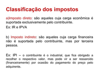 Classificação dos impostos
a)Imposto direto: são aqueles cuja carga econômica é
suportada exclusivamente pelo contribuinte.
Ex: IR e IPVA

b) Imposto indireto: são aqueles cuja carga financeira
não é suportada pelo contribuinte, mas por terceira
pessoa.

Ex: IPI – o contribuinte é o industrial, que fica obrigado a
recolher o respectivo valor, mas pode vir a ser ressarcido
(financeiramente) por ocasião do pagamento do preço pelo
adquirente.
 