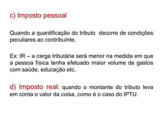 c) Imposto pessoal

Quando a quantificação do tributo decorre de condições
peculiares ao contribuinte.

Ex: IR – a carga tributária será menor na medida em que
a pessoa física tenha efetuado maior volume de gastos
com saúde, educação etc.


d) Imposto real: quando o montante do tributo leva
em conta o valor da coisa, como é o caso do IPTU.
 